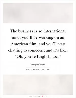 The business is so international now; you’ll be working on an American film, and you’ll start chatting to someone, and it’s like: ‘Oh, you’re English, too.’ Picture Quote #1