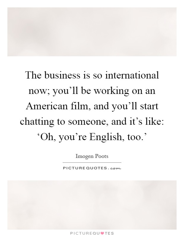 The business is so international now; you'll be working on an American film, and you'll start chatting to someone, and it's like: ‘Oh, you're English, too.' Picture Quote #1