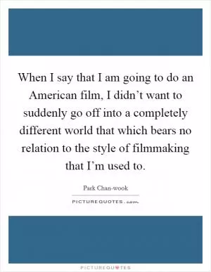 When I say that I am going to do an American film, I didn’t want to suddenly go off into a completely different world that which bears no relation to the style of filmmaking that I’m used to Picture Quote #1