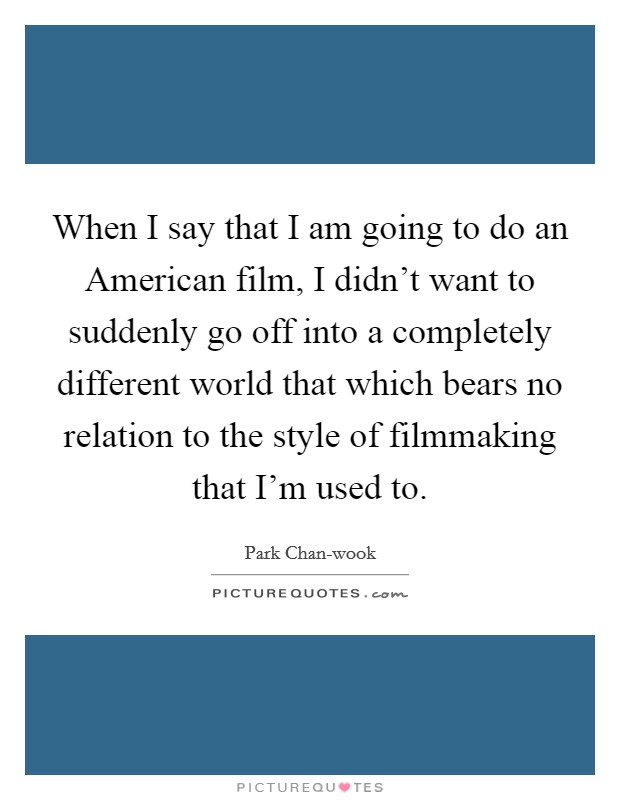 When I say that I am going to do an American film, I didn't want to suddenly go off into a completely different world that which bears no relation to the style of filmmaking that I'm used to. Picture Quote #1