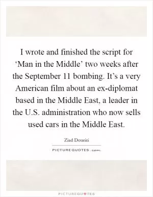I wrote and finished the script for ‘Man in the Middle’ two weeks after the September 11 bombing. It’s a very American film about an ex-diplomat based in the Middle East, a leader in the U.S. administration who now sells used cars in the Middle East Picture Quote #1
