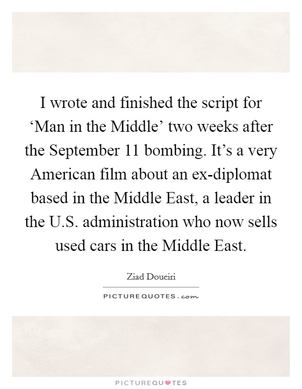 I wrote and finished the script for ‘Man in the Middle' two weeks after the September 11 bombing. It's a very American film about an ex-diplomat based in the Middle East, a leader in the U.S. administration who now sells used cars in the Middle East. Picture Quote #1