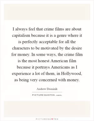 I always feel that crime films are about capitalism because it is a genre where it is perfectly acceptable for all the characters to be motivated by the desire for money. In some ways, the crime film is the most honest American film because it portrays Americans as I experience a lot of them, in Hollywood, as being very concerned with money Picture Quote #1