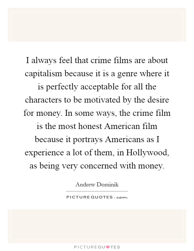 I always feel that crime films are about capitalism because it is a genre where it is perfectly acceptable for all the characters to be motivated by the desire for money. In some ways, the crime film is the most honest American film because it portrays Americans as I experience a lot of them, in Hollywood, as being very concerned with money. Picture Quote #1