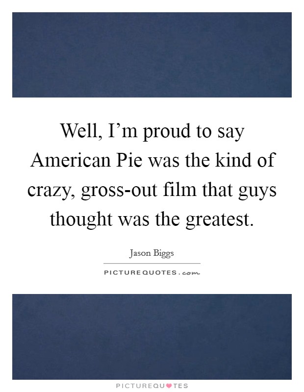 Well, I'm proud to say American Pie was the kind of crazy, gross-out film that guys thought was the greatest. Picture Quote #1