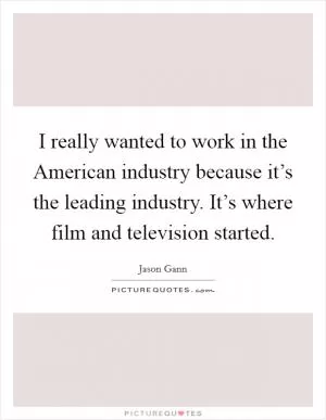 I really wanted to work in the American industry because it’s the leading industry. It’s where film and television started Picture Quote #1