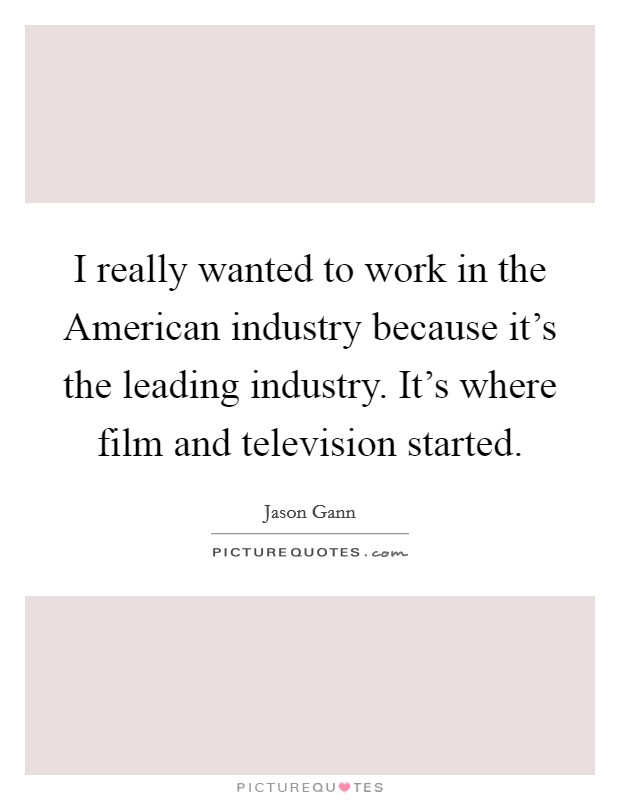 I really wanted to work in the American industry because it's the leading industry. It's where film and television started. Picture Quote #1