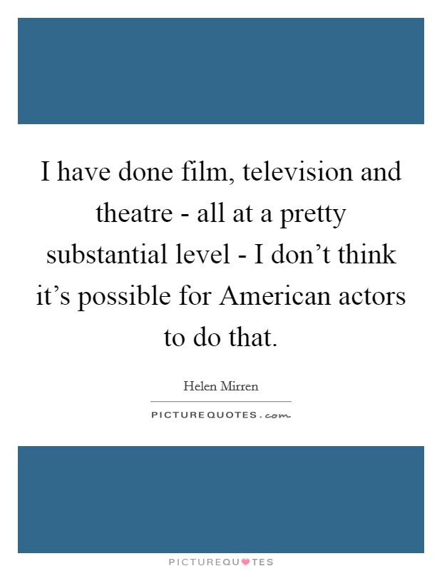 I have done film, television and theatre - all at a pretty substantial level - I don't think it's possible for American actors to do that. Picture Quote #1