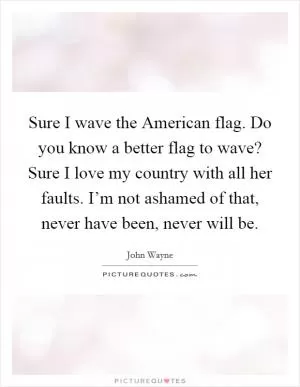 Sure I wave the American flag. Do you know a better flag to wave? Sure I love my country with all her faults. I’m not ashamed of that, never have been, never will be Picture Quote #1