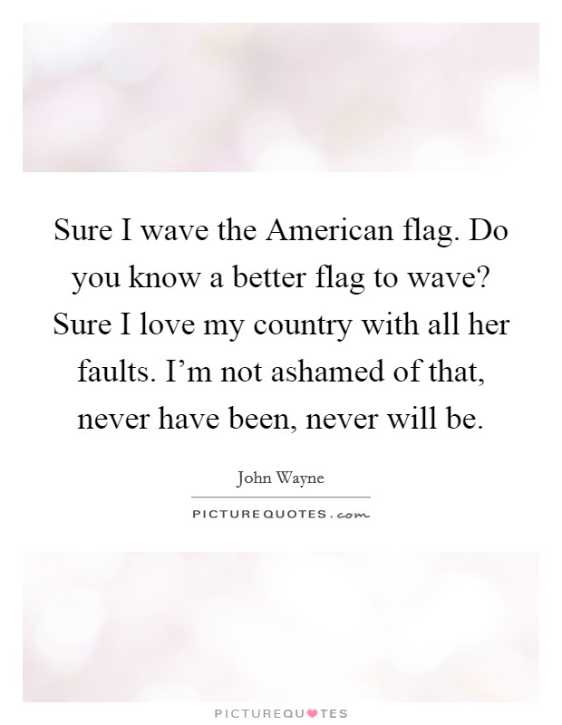 Sure I wave the American flag. Do you know a better flag to wave? Sure I love my country with all her faults. I'm not ashamed of that, never have been, never will be. Picture Quote #1