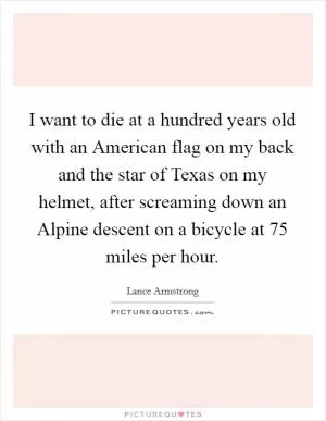 I want to die at a hundred years old with an American flag on my back and the star of Texas on my helmet, after screaming down an Alpine descent on a bicycle at 75 miles per hour Picture Quote #1