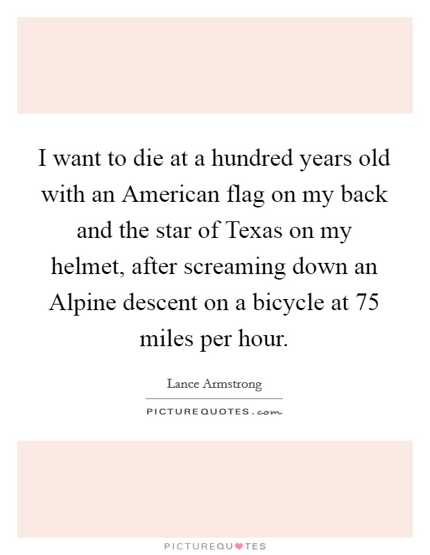 I want to die at a hundred years old with an American flag on my back and the star of Texas on my helmet, after screaming down an Alpine descent on a bicycle at 75 miles per hour. Picture Quote #1