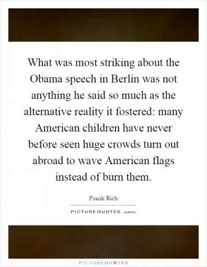 What was most striking about the Obama speech in Berlin was not anything he said so much as the alternative reality it fostered: many American children have never before seen huge crowds turn out abroad to wave American flags instead of burn them Picture Quote #1