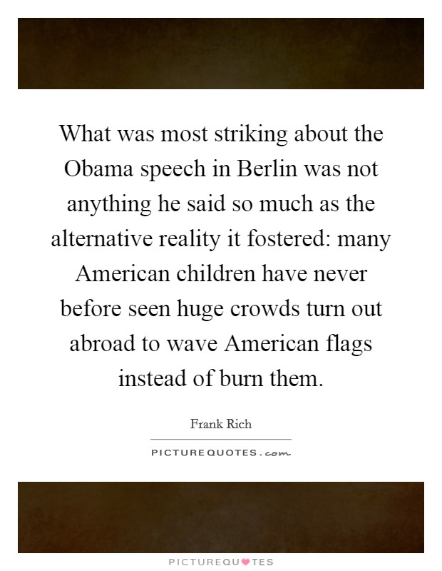 What was most striking about the Obama speech in Berlin was not anything he said so much as the alternative reality it fostered: many American children have never before seen huge crowds turn out abroad to wave American flags instead of burn them. Picture Quote #1