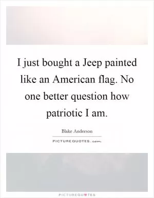 I just bought a Jeep painted like an American flag. No one better question how patriotic I am Picture Quote #1