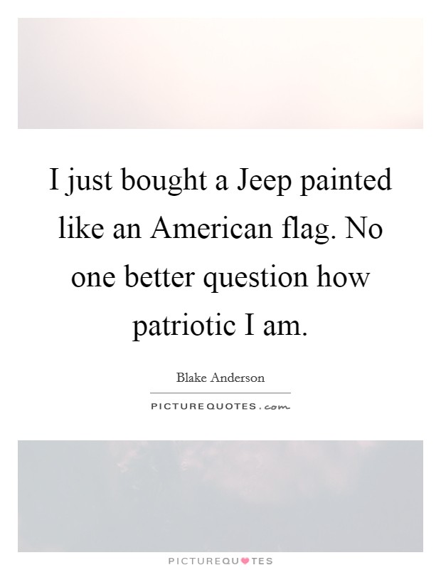 I just bought a Jeep painted like an American flag. No one better question how patriotic I am. Picture Quote #1