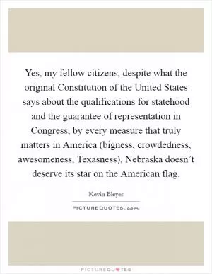 Yes, my fellow citizens, despite what the original Constitution of the United States says about the qualifications for statehood and the guarantee of representation in Congress, by every measure that truly matters in America (bigness, crowdedness, awesomeness, Texasness), Nebraska doesn’t deserve its star on the American flag Picture Quote #1