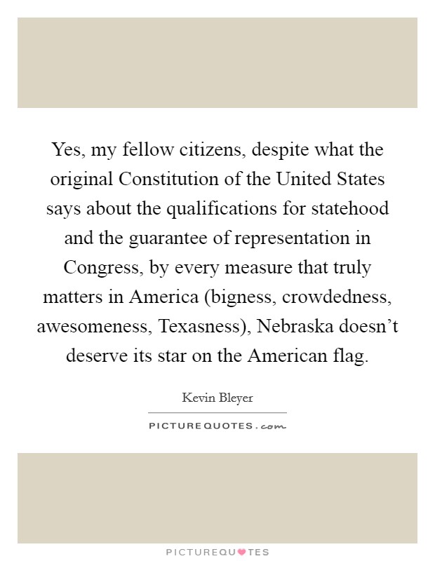 Yes, my fellow citizens, despite what the original Constitution of the United States says about the qualifications for statehood and the guarantee of representation in Congress, by every measure that truly matters in America (bigness, crowdedness, awesomeness, Texasness), Nebraska doesn't deserve its star on the American flag. Picture Quote #1
