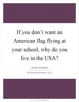 If you don’t want an American flag flying at your school, why do you live in the USA? Picture Quote #1