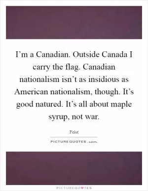 I’m a Canadian. Outside Canada I carry the flag. Canadian nationalism isn’t as insidious as American nationalism, though. It’s good natured. It’s all about maple syrup, not war Picture Quote #1