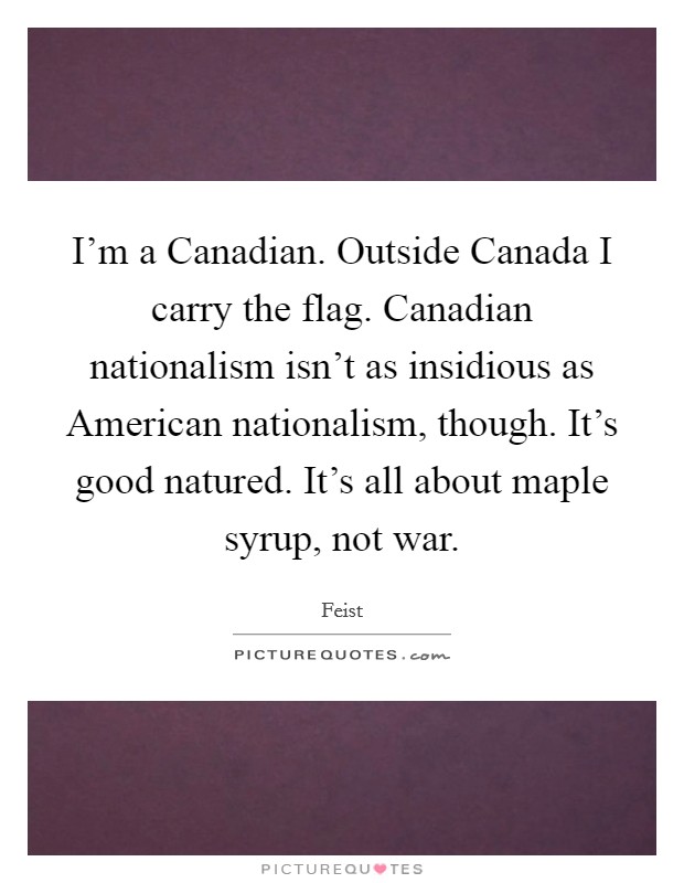 I'm a Canadian. Outside Canada I carry the flag. Canadian nationalism isn't as insidious as American nationalism, though. It's good natured. It's all about maple syrup, not war. Picture Quote #1