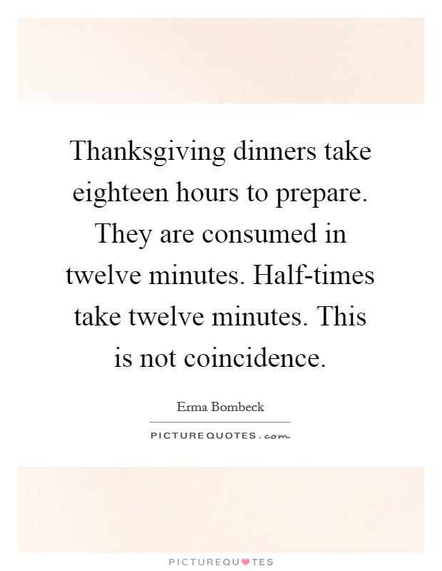 Thanksgiving dinners take eighteen hours to prepare. They are consumed in twelve minutes. Half-times take twelve minutes. This is not coincidence. Picture Quote #1