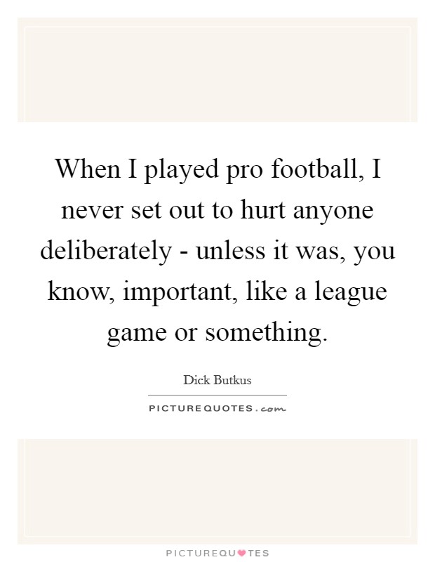 When I played pro football, I never set out to hurt anyone deliberately - unless it was, you know, important, like a league game or something. Picture Quote #1