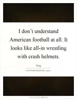 I don’t understand American football at all. It looks like all-in wrestling with crash helmets Picture Quote #1