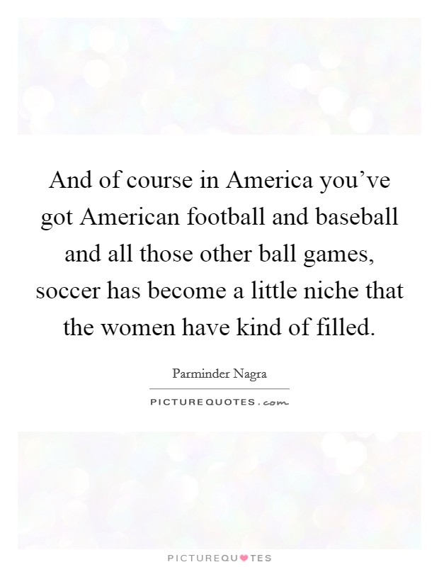 And of course in America you've got American football and baseball and all those other ball games, soccer has become a little niche that the women have kind of filled. Picture Quote #1
