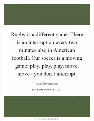 Rugby is a different game. There is an interruption every two minutes also in American football. Our soccer is a moving game: play, play, play, move, move - you don’t interrupt Picture Quote #1