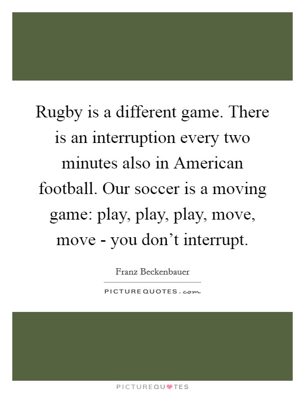 Rugby is a different game. There is an interruption every two minutes also in American football. Our soccer is a moving game: play, play, play, move, move - you don't interrupt. Picture Quote #1