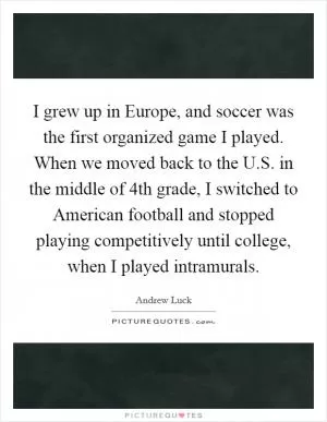 I grew up in Europe, and soccer was the first organized game I played. When we moved back to the U.S. in the middle of 4th grade, I switched to American football and stopped playing competitively until college, when I played intramurals Picture Quote #1