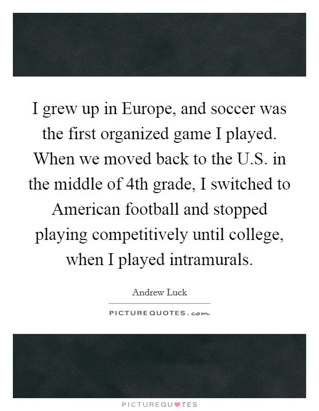 I grew up in Europe, and soccer was the first organized game I played. When we moved back to the U.S. in the middle of 4th grade, I switched to American football and stopped playing competitively until college, when I played intramurals. Picture Quote #1