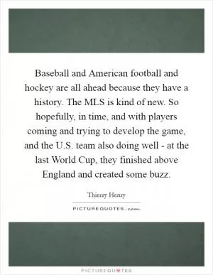 Baseball and American football and hockey are all ahead because they have a history. The MLS is kind of new. So hopefully, in time, and with players coming and trying to develop the game, and the U.S. team also doing well - at the last World Cup, they finished above England and created some buzz Picture Quote #1