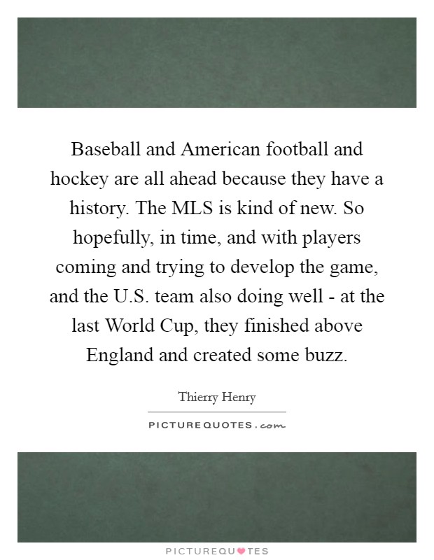 Baseball and American football and hockey are all ahead because they have a history. The MLS is kind of new. So hopefully, in time, and with players coming and trying to develop the game, and the U.S. team also doing well - at the last World Cup, they finished above England and created some buzz. Picture Quote #1