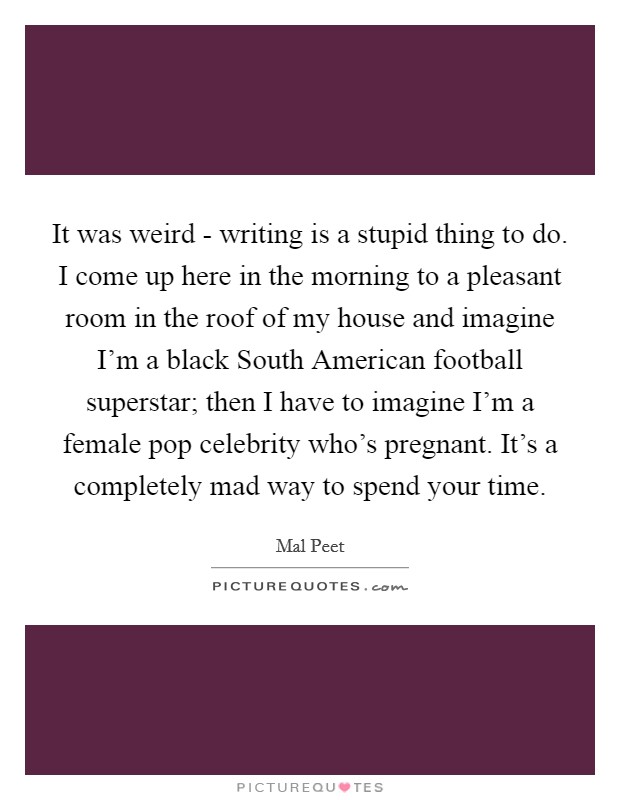 It was weird - writing is a stupid thing to do. I come up here in the morning to a pleasant room in the roof of my house and imagine I'm a black South American football superstar; then I have to imagine I'm a female pop celebrity who's pregnant. It's a completely mad way to spend your time. Picture Quote #1