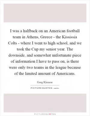 I was a halfback on an American football team in Athens, Greece - the Kississia Colts - where I went to high school, and we took the Cup my senior year. The downside, and somewhat unfortunate piece of information I have to pass on, is there were only two teams in the league because of the limited amount of Americans Picture Quote #1