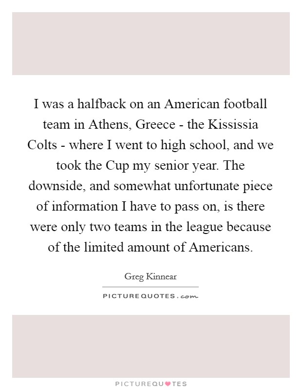 I was a halfback on an American football team in Athens, Greece - the Kississia Colts - where I went to high school, and we took the Cup my senior year. The downside, and somewhat unfortunate piece of information I have to pass on, is there were only two teams in the league because of the limited amount of Americans. Picture Quote #1