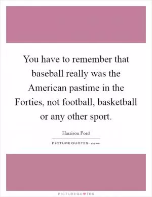 You have to remember that baseball really was the American pastime in the Forties, not football, basketball or any other sport Picture Quote #1