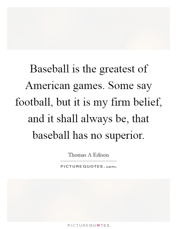 Baseball is the greatest of American games. Some say football, but it is my firm belief, and it shall always be, that baseball has no superior. Picture Quote #1