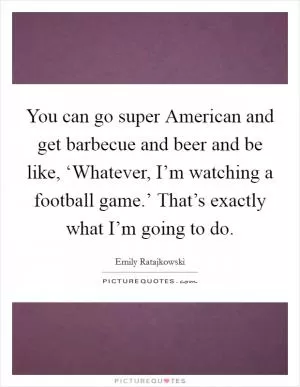You can go super American and get barbecue and beer and be like, ‘Whatever, I’m watching a football game.’ That’s exactly what I’m going to do Picture Quote #1