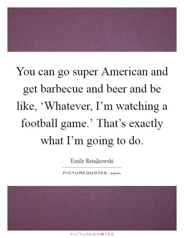 You can go super American and get barbecue and beer and be like, ‘Whatever, I'm watching a football game.' That's exactly what I'm going to do. Picture Quote #1