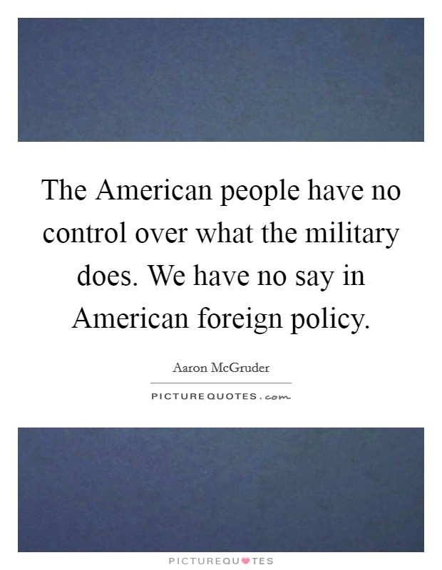 The American people have no control over what the military does. We have no say in American foreign policy. Picture Quote #1