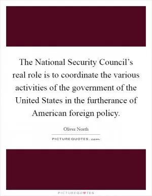 The National Security Council’s real role is to coordinate the various activities of the government of the United States in the furtherance of American foreign policy Picture Quote #1