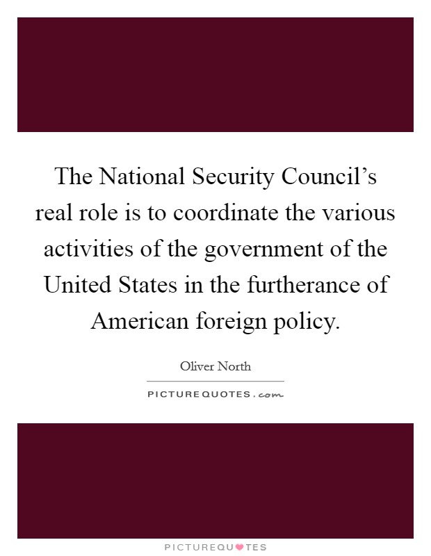 The National Security Council's real role is to coordinate the various activities of the government of the United States in the furtherance of American foreign policy. Picture Quote #1