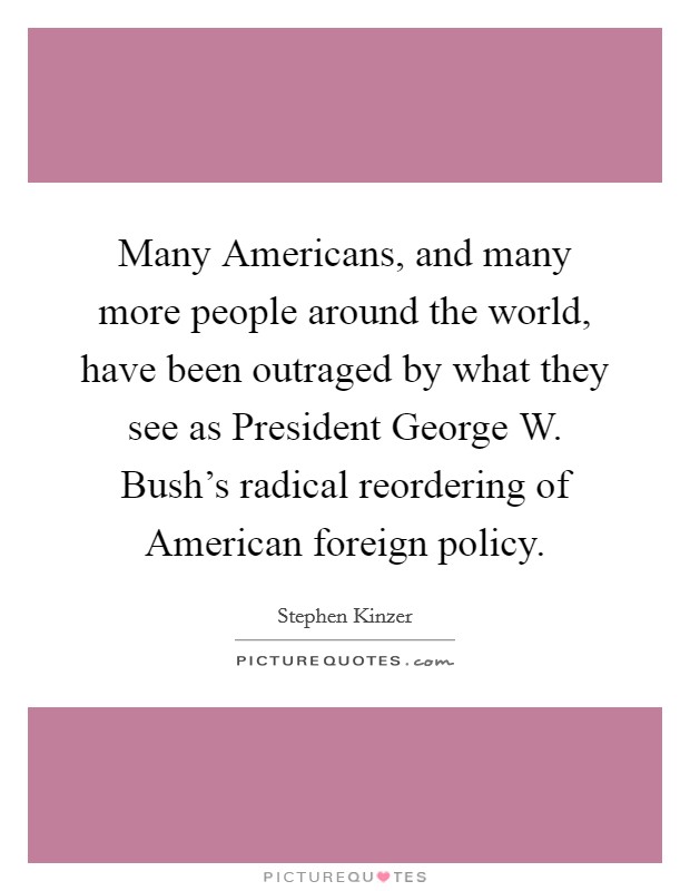 Many Americans, and many more people around the world, have been outraged by what they see as President George W. Bush's radical reordering of American foreign policy. Picture Quote #1