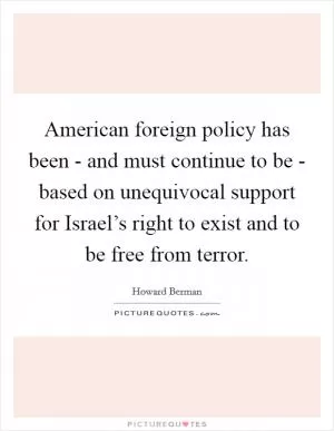 American foreign policy has been - and must continue to be - based on unequivocal support for Israel’s right to exist and to be free from terror Picture Quote #1