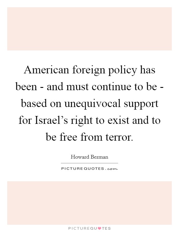 American foreign policy has been - and must continue to be - based on unequivocal support for Israel's right to exist and to be free from terror. Picture Quote #1