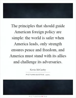 The principles that should guide American foreign policy are simple: the world is safer when America leads, only strength ensures peace and freedom, and America must stand with its allies and challenge its adversaries Picture Quote #1