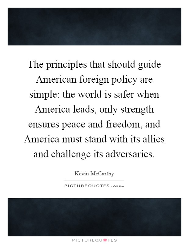 The principles that should guide American foreign policy are simple: the world is safer when America leads, only strength ensures peace and freedom, and America must stand with its allies and challenge its adversaries. Picture Quote #1